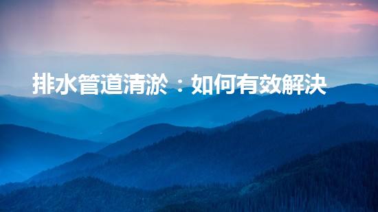 排水管道清淤：如何有效解決排水系統(tǒng)堵塞問題？